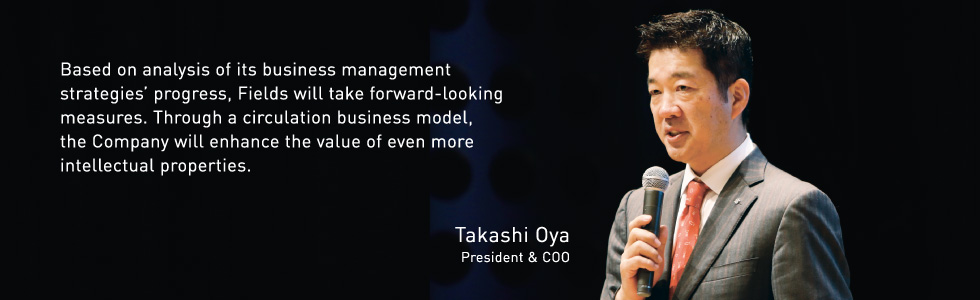 Based on analysis of its business management strategies’ progress, Fields will take forward-looking measures. Through a circulation business model, the Company will enhance the value of even more intellectual properties. Takashi Oya President & COO