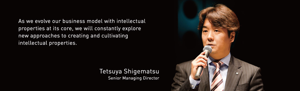 As we evolve our business model with intellectual properties at its core, we will constantly explore new approaches to creating and cultivating intellectual properties. Tetsuya Shigematsu Senior Managing Director