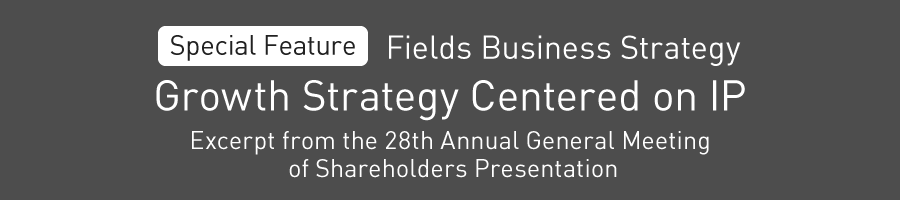 Special Feature: Fields Business Strategy Growth Strategy Centered on IP Excerpt from the 28th Annual General Meeting of Shareholders Presentation